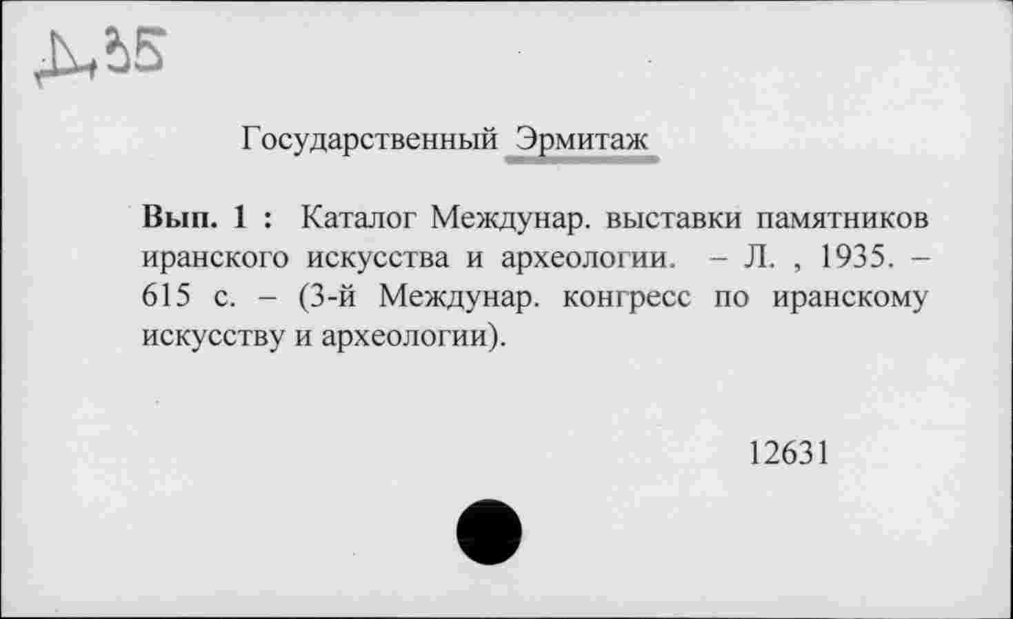 ﻿ДЛ5
Государственный ^Эрмитаж
Вып. 1 : Каталог Междунар. выставки памятников иранского искусства и археологии. - Л. , 1935. — 615 с. - (3-й Междунар. конгресс по иранскому искусству и археологии).
12631